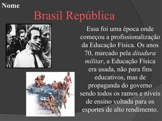 Nome
       Brasil República
                   Essa foi uma época onde
                começou a profissionalização
                 da Educação Física. Os anos
                  70, marcado pela ditadura
                  militar, a Educação Física
                   era usada, não para fins
                      educativos, mas de
                   propaganda do governo
                sendo todos os ramos e níveis
                  de ensino voltada para os
                 esportes de alto rendimento.
 
