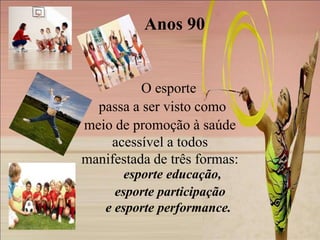 Anos 90


          O esporte
  passa a ser visto como
meio de promoção à saúde
    acessível a todos
manifestada de três formas:
        esporte educação,
      esporte participação
    e esporte performance.
 