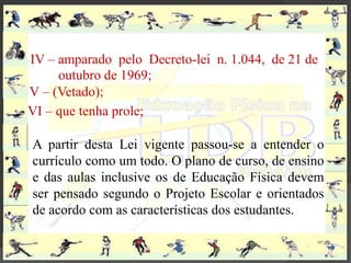 IV – amparado pelo Decreto-lei n. 1.044, de 21 de
     outubro de 1969;
V – (Vetado);
VI – que tenha prole;

A partir desta Lei vigente passou-se a entender o
currículo como um todo. O plano de curso, de ensino
e das aulas inclusive os de Educação Física devem
ser pensado segundo o Projeto Escolar e orientados
de acordo com as características dos estudantes.
 