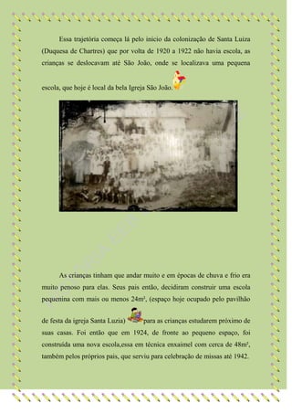 Essa trajetória começa lá pelo inicio da colonização de Santa Luiza
(Duquesa de Chartres) que por volta de 1920 a 1922 não havia escola, as
crianças se deslocavam até São João, onde se localizava uma pequena


escola, que hoje é local da bela Igreja São João.




      As crianças tinham que andar muito e em épocas de chuva e frio era
muito penoso para elas. Seus pais então, decidiram construir uma escola
pequenina com mais ou menos 24m², (espaço hoje ocupado pelo pavilhão


de festa da igreja Santa Luzia)       para as crianças estudarem próximo de
suas casas. Foi então que em 1924, de fronte ao pequeno espaço, foi
construída uma nova escola,essa em técnica enxaimel com cerca de 48m²,
também pelos próprios pais, que serviu para celebração de missas até 1942.
 