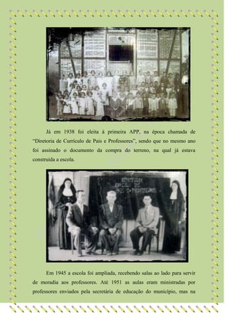 Já em 1938 foi eleita à primeira APP, na época chamada de
“Diretoria de Currículo de Pais e Professores”, sendo que no mesmo ano
foi assinado o documento da compra do terreno, na qual já estava
construída a escola.




      Em 1945 a escola foi ampliada, recebendo salas ao lado para servir
de moradia aos professores. Até 1951 as aulas eram ministradas por
professores enviados pela secretária de educação do município, mas na
 