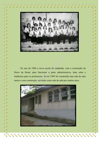 No ano de 1984 a nova escola foi ampliada, com a construção do
bloco da frente, para funcionar a parte administrativa, duas salas e
banheiros para os professores. Já em 1989 foi construída uma sala de aula
anexa a essa construção, servindo como sala de aula por muitos anos.
 
