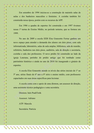 Em setembro de 1994 iniciou-se a construção de maistrês salas de
aulas e dos banheiros masculino e feminino. A cozinha também foi
construída nessa época, porém com os recursos da APP.

        Em 1986 a quadra de esportes foi construída e em 1997 tivemos
nossa 1ª turma do Ensino Médio, no período noturno, que se formou em
1999.

        No ano de 2009 a escola EEB Elza Granzotto Ferraz ganhou um
novo espaço para atender a demanda dos alunos em dois pisos, com sala
informatizada, laboratório, salas de aula amplas, biblioteca, sala de reunião,
refeitório, banheiros nos dois pisos, auditório, sala de direção e secretaria,
cozinha e sala dos professores. O novo prédio foi construído ao lado da
igreja Luterana, pertinho do prédio antigo que foi tombado como
patrimônio histórico e ainda no ano de 2010 foi inaugurado o ginásio de
esportes.

        A escola Elza Granzotto atende os níveis das séries iniciais do 1º ao
5º ano, séries finais do 6º ano a 8ª série e ensino médio, com professores
capacitados em suas áreas específicas para lecionar.

        A escola conta com o apoio de uma diretora, um assessor de direção,
uma assistente técnico pedagógico e uma secretária.

        Diretora: Inês PradiTotik

        Assessor: Adriano

        ATP: Marcela

        Secretária: Patrícia
 