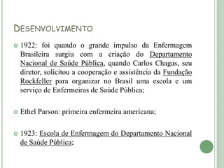 DESENVOLVIMENTO
 1922: foi quando o grande impulso da Enfermagem
Brasileira surgiu com a criação do Departamento
Nacional de Saúde Pública, quando Carlos Chagas, seu
diretor, solicitou a cooperação e assistência da Fundação
Rockfeller para organizar no Brasil uma escola e um
serviço de Enfermeiras de Saúde Pública;
 Ethel Parson: primeira enfermeira americana;
 1923: Escola de Enfermagem do Departamento Nacional
de Saúde Pública;
 