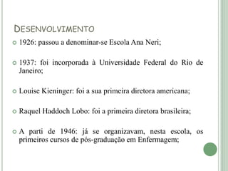 DESENVOLVIMENTO
 1926: passou a denominar-se Escola Ana Neri;
 1937: foi incorporada à Universidade Federal do Rio de
Janeiro;
 Louise Kieninger: foi a sua primeira diretora americana;
 Raquel Haddoch Lobo: foi a primeira diretora brasileira;
 A parti de 1946: já se organizavam, nesta escola, os
primeiros cursos de pós-graduação em Enfermagem;
 
