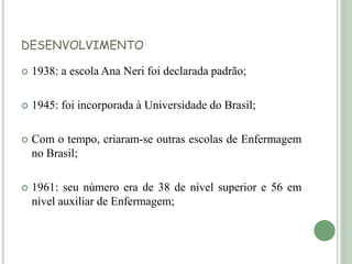 DESENVOLVIMENTO
 1938: a escola Ana Neri foi declarada padrão;
 1945: foi incorporada à Universidade do Brasil;
 Com o tempo, criaram-se outras escolas de Enfermagem
no Brasil;
 1961: seu número era de 38 de nível superior e 56 em
nível auxiliar de Enfermagem;
 