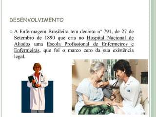 DESENVOLVIMENTO
 A Enfermagem Brasileira tem decreto nº 791, de 27 de
Setembro de 1890 que cria no Hospital Nacional de
Aliados uma Escola Profissional de Enfermeiros e
Enfermeiras, que foi o marco zero da sua existência
legal.
 