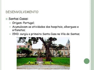 DESENVOLVIMENTO
 Santas Casas:
 Origem: Portugal;
 Acumulavam as atividades dos hospitais, albergues e
orfanatos;
 1543: surgiu a primeira Santa Casa na Vila de Santos;
 