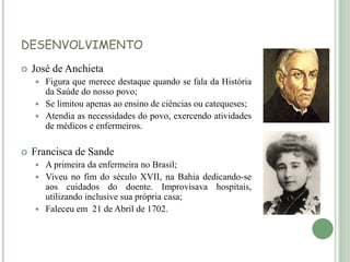 DESENVOLVIMENTO
 José de Anchieta
 Figura que merece destaque quando se fala da História
da Saúde do nosso povo;
 Se limitou apenas ao ensino de ciências ou catequeses;
 Atendia as necessidades do povo, exercendo atividades
de médicos e enfermeiros.
 Francisca de Sande
 A primeira da enfermeira no Brasil;
 Viveu no fim do século XVII, na Bahia dedicando-se
aos cuidados do doente. Improvisava hospitais,
utilizando inclusive sua própria casa;
 Faleceu em 21 de Abril de 1702.
 