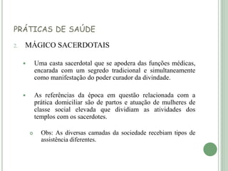 PRÁTICAS DE SAÚDE
2. MÁGICO SACERDOTAIS
 Uma casta sacerdotal que se apodera das funções médicas,
encarada com um segredo tradicional e simultaneamente
como manifestação do poder curador da divindade.
 As referências da época em questão relacionada com a
prática domiciliar são de partos e atuação de mulheres de
classe social elevada que dividiam as atividades dos
templos com os sacerdotes.
 Obs: As diversas camadas da sociedade recebiam tipos de
assistência diferentes.
 