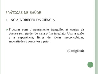 PRÁTICAS DE SAÚDE
3. NO ALVORECER DA CIÊNCIA
 Procurar com o pensamento tranquilo, as causas da
doença sem perder de vista o fim imediato. Usar a razão
e a experiência, livres de ideias preconcebidas,
superstições e conceitos a priori.
(Castiglioni)
 