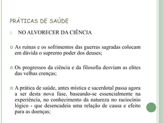 PRÁTICAS DE SAÚDE
3. NO ALVORECER DA CIÊNCIA
 As ruínas e os sofrimentos das guerras sagradas colocam
em dúvida o supremo poder dos deuses;
 Os progressos da ciência e da filosofia desviam as elites
das velhas crenças;
 A prática de saúde, antes mística e sacerdotal passa agora
a ser desta nova fase, baseando-se essencialmente na
experiência, no conhecimento da natureza no raciocínio
lógico - que desencadeia uma relação de causa e efeito
para as doenças;
 