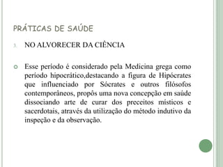 PRÁTICAS DE SAÚDE
3. NO ALVORECER DA CIÊNCIA
 Esse período é considerado pela Medicina grega como
período hipocrático,destacando a figura de Hipócrates
que influenciado por Sócrates e outros filósofos
contemporâneos, propôs uma nova concepção em saúde
dissociando arte de curar dos preceitos místicos e
sacerdotais, através da utilização do método indutivo da
inspeção e da observação.
 