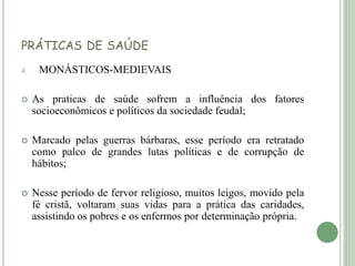 PRÁTICAS DE SAÚDE
4. MONÁSTICOS-MEDIEVAIS
 As praticas de saúde sofrem a influência dos fatores
socioeconômicos e políticos da sociedade feudal;
 Marcado pelas guerras bárbaras, esse período era retratado
como palco de grandes lutas políticas e de corrupção de
hábitos;
 Nesse período de fervor religioso, muitos leigos, movido pela
fé cristã, voltaram suas vidas para a prática das caridades,
assistindo os pobres e os enfermos por determinação própria.
 