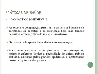 PRÁTICAS DE SAÚDE
4. MONÁSTICOS-MEDIEVAIS
 As ordens e congregação passaram a assumir a liderança na
construção de hospitais e na assistência hospitalar, ligando
definitivamente a prática de saúde aos mosteiros;
 Os primeiros hospitais foram destinados aos monges;
 Mais tarde, surgiram outros para assistir os estrangeiros,
pobres e enfermos devido a necessidade de defesa publica
sanitária, causadas pelas grandes epidemias, á demandados
povos peregrinos e das guerras.
 