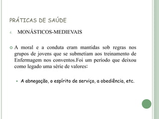 PRÁTICAS DE SAÚDE
4. MONÁSTICOS-MEDIEVAIS
 A moral e a conduta eram mantidas sob regras nos
grupos de jovens que se submetiam aos treinamento de
Enfermagem nos conventos.Foi um período que deixou
como legado uma série de valores:
 A abnegação, o espírito de serviço, a obediência, etc.
 