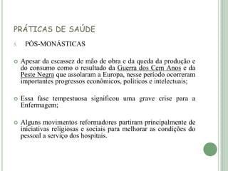 PRÁTICAS DE SAÚDE
5. PÓS-MONÁSTICAS
 Apesar da escassez de mão de obra e da queda da produção e
do consumo como o resultado da Guerra dos Cem Anos e da
Peste Negra que assolaram a Europa, nesse período ocorreram
importantes progressos econômicos, políticos e intelectuais;
 Essa fase tempestuosa significou uma grave crise para a
Enfermagem;
 Alguns movimentos reformadores partiram principalmente de
iniciativas religiosas e sociais para melhorar as condições do
pessoal a serviço dos hospitais.
 