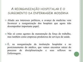 A REORGANIZAÇÃO HOSPITALAR E O
SURGIMENTO DA ENFERMAGEM MODERNA
 Aliado aos interesses políticos, o avanço da medicina vem
favorecer a reorganização dos hospitais que agora irão
desempenhar importante papel;
 Não só como agentes da manutenção da força do trabalho,
mas também como empresas produtoras de serviços de saúde.
 É, na reorganização da instituição hospitalar e no
posicionamento do médico, que vamos encontrar raízes do
processo de disciplinarização e seus reflexos na
Enfermagem.
 