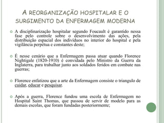 A REORGANIZAÇÃO HOSPITALAR E O
SURGIMENTO DA ENFERMAGEM MODERNA
 A disciplinarização hospitalar segundo Foucault é garantido nessa
fase pelo controle sobre o desenvolvimento das ações, pela
distribuição espacial dos indivíduos no interior do hospital e pela
vigilância perpétua e constantes deste;
 É nesse cenário que a Enfermagem passa atuar quando Florence
Nightigale (1820-1910) é convidada pelo Ministro da Guerra da
Inglaterra, para trabalhar junto aos soldados feridos em combate nas
guerras;
 Florence enfatizou que a arte da Enfermagem consiste o triangulo de
cuidar, educar e pesquisar.
 Após a guerra, Florence fundou uma escola de Enfermagem no
Hospital Saint Thomas, que passou de servir de modelo para as
demais escolas, que foram fundadas posteriormente;
 