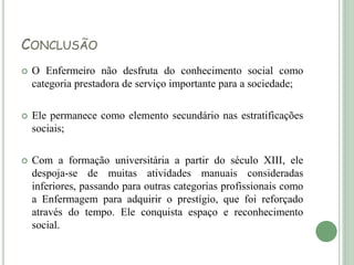CONCLUSÃO
 O Enfermeiro não desfruta do conhecimento social como
categoria prestadora de serviço importante para a sociedade;
 Ele permanece como elemento secundário nas estratificações
sociais;
 Com a formação universitária a partir do século XIII, ele
despoja-se de muitas atividades manuais consideradas
inferiores, passando para outras categorias profissionais como
a Enfermagem para adquirir o prestígio, que foi reforçado
através do tempo. Ele conquista espaço e reconhecimento
social.
 