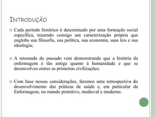 INTRODUÇÃO
 Cada período histórico é determinado por uma formação social
específica, trazendo consigo um caracterização própria que
engloba sua filosofia, sua política, sua economia, suas leis e sua
ideologia;
 A retomada do passado vem demonstrando que a história da
enfermagem é tão antiga quanto à humanidade e que se
desenvolveu entres as primeiras civilizações;
 Com base nessas considerações, faremos uma retrospectiva do
desenvolvimento das práticas de saúde e, em particular da
Enfermagem, no mundo primitivo, medieval e moderno.
 
