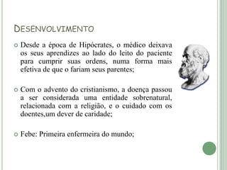 DESENVOLVIMENTO
 Desde a época de Hipócrates, o médico deixava
os seus aprendizes ao lado do leito do paciente
para cumprir suas ordens, numa forma mais
efetiva de que o fariam seus parentes;
 Com o advento do cristianismo, a doença passou
a ser considerada uma entidade sobrenatural,
relacionada com a religião, e o cuidado com os
doentes,um dever de caridade;
 Febe: Primeira enfermeira do mundo;
 