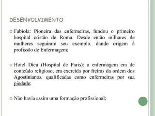 DESENVOLVIMENTO
 Fabíola: Pioneira das enfermeiras, fundou o primeiro
hospital cristão de Roma. Desde então milhares de
mulheres seguiram seu exemplo, dando origem à
profissão de Enfermagem;
 Hotel Dieu (Hospital de Paris): a enfermagem era de
conteúdo religioso, era exercida por freiras da ordem dos
Agostinianos, qualificadas como enfermeiras por sua
piedade;
 Não havia assim uma formação profissional;
 