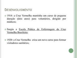 DESENVOLVIMENTO
 1914: a Cruz Vermelha mantinha um curso de pequena
duração (dois anos) para voluntários, dirigido por
médicos;
 Surgiu a Escola Prática de Enfermagem da Cruz
Vermelha Brasileira;
 1920: a Cruz Vermelha criou um novo curso para formar
visitadores sanitários;
 