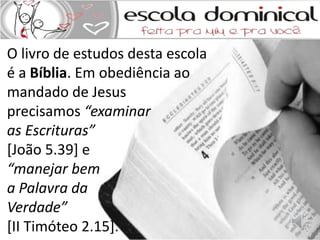 O livro de estudos desta escola 
é a Bíblia. Em obediência ao 
mandado de Jesus 
precisamos “examinar 
as Escrituras” 
[João 5.39] e 
“manejar bem 
a Palavra da 
Verdade” 
[II Timóteo 2.15]. 
 
