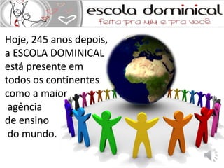 Hoje, 245 anos depois, 
a ESCOLA DOMINICAL 
está presente em 
todos os continentes 
como a maior 
agência 
de ensino 
do mundo. 
 