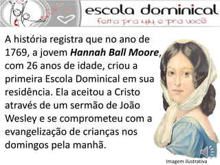 A história registra que no ano de 
1769, a jovem Hannah Ball Moore, 
com 26 anos de idade, criou a 
primeira Escola Dominical em sua 
residência. Ela aceitou a Cristo 
através de um sermão de João 
Wesley e se comprometeu com a 
evangelização de crianças nos 
domingos pela manhã. 
Imagem ilustrativa 
 