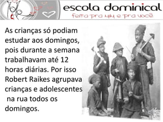 As crianças só podiam 
estudar aos domingos, 
pois durante a semana 
trabalhavam até 12 
horas diárias. Por isso 
Robert Raikes agrupava 
crianças e adolescentes 
na rua todos os 
domingos. 
 