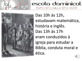 Das 10h às 12h, 
estudavam matemática, 
história e inglês. 
Das 13h às 17h 
eram conduzidos à 
igreja para estudar a 
Bíblia, conduta moral e 
ética. 
 