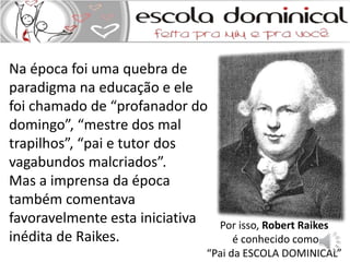 Por isso, Robert Raikes 
é conhecido como 
Na época foi uma quebra de 
paradigma na educação e ele 
foi chamado de “profanador do 
domingo”, “mestre dos mal 
trapilhos”, “pai e tutor dos 
vagabundos malcriados”. 
Mas a imprensa da época 
também comentava 
favoravelmente esta iniciativa 
inédita de Raikes. 
“Pai da ESCOLA DOMINICAL” 
 