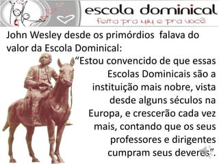 John Wesley desde os primórdios falava do 
valor da Escola Dominical: 
“Estou convencido de que essas 
Escolas Dominicais são a 
instituição mais nobre, vista 
desde alguns séculos na 
Europa, e crescerão cada vez 
mais, contando que os seus 
professores e dirigentes 
cumpram seus deveres”. 
 