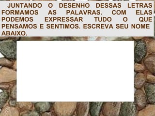 JUNTANDO O DESENHO DESSAS LETRAS
FORMAMOS AS PALAVRAS. COM ELAS
PODEMOS EXPRESSAR TUDO O QUE
PENSAMOS E SENTIMOS. ESCREVA SEU NOME
ABAIXO.