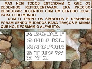 MAS NEM TODOS ENTENDIAM O QUE OS
DESENHOS REPRESENTAVAM. ERA PRECISO
DESCOBRIR DESENHOS COM UM SENTIDO IGUAL
PARA TODO MUNDO.
COM O TEMPO OS SÍMBOLOS E DESENHOS
FORAM SENDO MUDADOS PARA TRAÇOS E SINAIS
QUE HOJE FORMAM O ALFABETO.