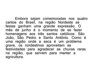 Embora sejam comemoradas nos quatro
cantos do Brasil, na região Nordeste as
festas ganham uma grande expressão. O
mês de junho é o momento de se fazer
homenagens aos três santos católicos: São
João, São Pedro e Santo Antônio. Como é
uma região onde a seca é um problema
grave, os nordestinos aproveitam as
festividades para agradecer as chuvas raras
na região, que servem para manter a
agricultura.
 