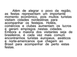 Além de alegrar o povo da região,
as festas representam um importante
momento econômico, pois muitos turistas
visitam cidades nordestinas para
acompanhar os festejos. Hotéis,
comércios e clubes aumentam os lucros
e geram empregos nestas cidades.
Embora a maioria dos visitantes seja de
brasileiros, é cada vez mais comum
encontrarmos turistas europeus, asiáticos
e norte-americanos que chegam ao
Brasil para acompanhar de perto estas
festas.
 