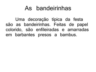 As bandeirinhas
Uma decoração típica da festa
são as bandeirinhas. Feitas de papel
colorido, são enfileiradas e amarradas
em barbantes presos a bambus.
 
