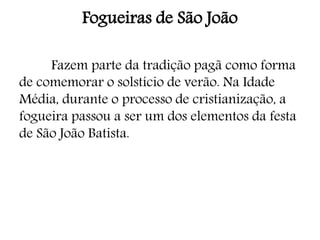 Fogueiras de São João
Fazem parte da tradição pagã como forma
de comemorar o solstício de verão. Na Idade
Média, durante o processo de cristianização, a
fogueira passou a ser um dos elementos da festa
de São João Batista.
 