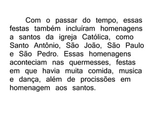 Com o passar do tempo, essas
festas também incluíram homenagens
a santos da igreja Católica, como
Santo Antônio, São João, São Paulo
e São Pedro. Essas homenagens
aconteciam nas quermesses, festas
em que havia muita comida, musica
e dança, além de procissões em
homenagem aos santos.
 