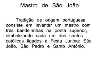 Mastro de São João
Tradição de origem portuguesa,
consiste em levantar um mastro com
três bandeirinhas na ponta superior,
simbolizando cada um dos santos
católicos ligados à Festa Junina: São
João, São Pedro e Santo Antônio.
 