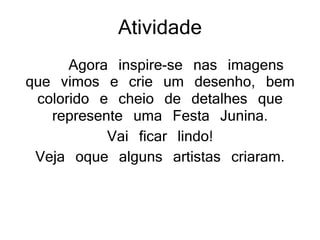 Atividade
Agora inspire-se nas imagens
que vimos e crie um desenho, bem
colorido e cheio de detalhes que
represente uma Festa Junina.
Vai ficar lindo!
Veja oque alguns artistas criaram.
 