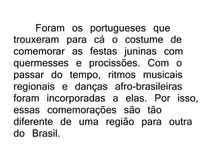 Foram os portugueses que
trouxeram para cá o costume de
comemorar as festas juninas com
quermesses e procissões. Com o
passar do tempo, ritmos musicais
regionais e danças afro-brasileiras
foram incorporadas a elas. Por isso,
essas comemorações são tão
diferente de uma região para outra
do Brasil.
 