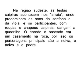 Na região sudeste, as festas
caipiras acontecem nos “arraia”, onde
predominam os sons da sanfona e
da viola, e os participantes, com
roupas e chapéus caipiras, dançam a
quadrilha. O enredo e baseado em
um casamento na roça, por isso os
personagens principais são a noiva, o
noivo e o padre.
 