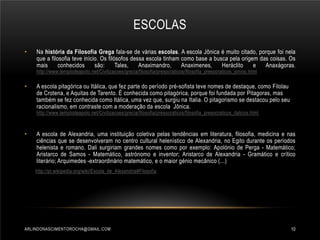 ESCOLAS
•

Na história da Filosofia Grega fala-se de várias escolas. A escola Jônica é muito citado, porque foi nela
que a filosofia teve início. Os filósofos dessa escola tinham como base a busca pela origem das coisas. Os
mais
conhecidos
são:
Tales,
Anaximandro,
Anaximenes,
Heráclito
e
Anaxágoras.
http://www.templodeapolo.net/Civilizacoes/grecia/filosofia/presocraticos/filosofia_presocraticos_jonios .html

•

A escola pitagórica ou Itálica, que fez parte do período pré-sofista teve nomes de destaque, como Filolau
de Crotena, e Aquitas de Tarento. É conhecida como pitagórica, porque foi fundada por Pitagoras, mas
também se fez conhecida como Itálica, uma vez que, surgiu na Italia. O pitagorismo se destacou pelo seu
racionalismo, em contraste com a moderação da escola Jônica.
http://www.templodeapolo.net/Civilizacoes/grecia/filosofia/presocraticos/filosofia_presocraticos_italicos.html

•

A escola de Alexandria, uma instituição coletiva pelas tendências em literatura, filosofia, medicina e nas
ciências que se desenvolveram no centro cultural helenístico de Alexandria, no Egito durante os períodos
helenista e romano. Dali surgiriam grandes nomes como por exemplo: Apolónio de Perga - Matemático;
Aristarco de Samos - Matemático, astrónomo e inventor; Aristarco de Alexandria - Gramático e crítico
literário; Arquimedes -extraordinário matemático, e o maior génio mecânico (...)
http://pt.wikipedia.org/wiki/Escola_de_Alexandria#Filosofia

ARLINDONASCIMENTOROCHA@GMAIL.COM

10

 