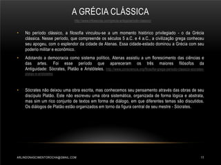 A GRÉCIA CLÁSSICA
http://www.infoescola.com/grecia-antiga/periodo-classico/

•

No período clássico, a filosofia vinculou-se a um momento histórico privilegiado - o da Grécia
clássica. Nesse período, que compreende os séculos 5 a.C. e 4 a.C., a civilização grega conheceu
seu apogeu, com o esplendor da cidade de Atenas. Essa cidade-estado dominou a Grécia com seu
poderio militar e econômico.

•

Adotando a democracia como sistema político, Atenas assistiu a um florescimento das ciências e
das artes. Foi esse período que apareceram os três maiores filósofos da
Antiguidade: Sócrates, Platão e Aristóteles. http://www.consciencia.org/filosofia-grega-periodo-classico-socratesplatao-e-aristoteles

•

Sócrates não deixou uma obra escrita, mas conhecemos seu pensamento através das obras de seu
discípulo Platão. Este não escreveu uma obra sistemática, organizada de forma lógica e abstrata,
mas sim um rico conjunto de textos em forma de diálogo, em que diferentes temas são discutidos.
Os diálogos de Platão estão organizados em torno da figura central de seu mestre - Sócrates.

ARLINDONASCIMENTOROCHA@GMAIL.COM

11

 