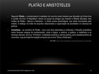PLATÃO E ARISTÓTELES
•

Segundo Platão, o conhecimento é resultado do convívio entre homens que discutem de forma livre
e cordial. No livro "A República", temos um grupo de amigos que incluem o filósofo Sócrates, dois
irmãos de Platão - Glauco e Adimanto - e vários outros personagens, que serão provocados pelo
mestre. O diálogo vai tratar de assuntos relacionados à organização da sociedade e à natureza da
política.

•

Aristóteles - ao contrário de Platão - criou uma obra sistemática e ordenada. A filosofia aristotélica
cobre diversos campos do conhecimento, como a lógica, a retórica, a poética, a metafísica e as
diversas ciências. No livro "A Política", Aristóteles entende a ciência política como desdobramento de
uma ética, cuja principal formulação encontra-se no livro "Ética a Nicômaco".
•

ARLINDONASCIMENTOROCHA@GMAIL.COM

Ler mais: http://www.coladaweb.com/filosofia/platao-x-aristoteles

12

 
