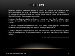 HELENISMO
•

O período helenístico corresponde ao final do século 3 a.C. (período que se sucede à morte
de Alexandre Magno, em 323 a.C.) e se estende, segundo alguns historiadores, até o século 6 d.C.
As preocupações filosóficas fundamentais voltam-se para as questões morais, para a definição dos
ideais de felicidade e virtude e para o saber prático.

•

Era a concretização de um objetivo de Alexandre “o grande” que visava difundir a cultura grega em
territórios conquistados. Seus reinos foram incorporados ao que futuramente seria o Império
Romano.

•

As principais características do helenismo, foi a união entre a tradição grega e a cultura oriental.
Disseminação do pensamento grego pela região da Síria, Egito, Babilônia, etc.

•

A literatura helenística apresentava muitas obras, mas infelizmente foram perdidas restando apenas
alguns de seus fragmentos. Os principais pensadores do helenismo, foram Plotino, Cícero, Zenão e
Epicuro.
•

ARLINDONASCIMENTOROCHA@GMAIL.COM

Ler mais: http://www.infoescola.com/historia/helenismo /

13

 